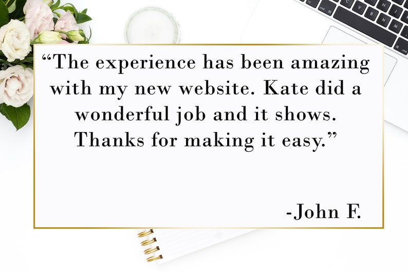 May include: A testimonial quote in a gold frame on a white background. The quote reads "The experience has been amazing with my new website. Kate did a wonderful job and it shows. Thanks for making it easy." - John F.