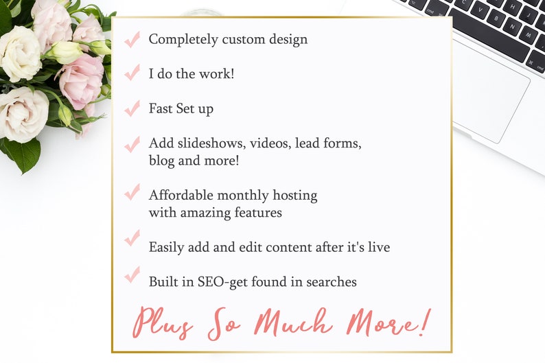 May include: A checklist of features for a website design service. The list includes: Completely custom design, I do the work!, Fast Set up, Add slideshows, videos, lead forms, blog and more!, Affordable monthly hosting with amazing features, Easily add and edit content after it's live, Built in SEO-get found in searches, Plus So Much More!