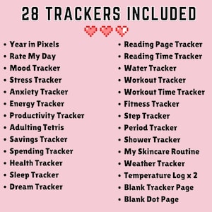 May include: A pink background with the text "28 TRACKERS INCLUDED" in black. A list of 28 different trackers is shown in black text, including "Year in Pixels", "Rate My Day", "Mood Tracker", "Stress Tracker", "Anxiety Tracker", "Energy Tracker", "Productivity Tracker", "Adulting Tetris", "Savings Tracker", "Spending Tracker", "Health Tracker", "Sleep Tracker", "Dream Tracker", "Reading Page Tracker", "Reading Time Tracker", "Water Tracker", "Workout Tracker", "Workout Time Tracker", "Fitness Tracker", "Step Tracker", "Period Tracker", "Shower Tracker", "My Skincare Routine", "Weather Tracker", "Temperature Log x 2", "Blank Tracker Page", and "Blank Dot Page".