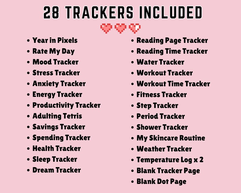 May include: A pink background with the text "28 TRACKERS INCLUDED" in black. A list of 28 different trackers is shown in black text, including "Year in Pixels", "Rate My Day", "Mood Tracker", "Stress Tracker", "Anxiety Tracker", "Energy Tracker", "Productivity Tracker", "Adulting Tetris", "Savings Tracker", "Spending Tracker", "Health Tracker", "Sleep Tracker", "Dream Tracker", "Reading Page Tracker", "Reading Time Tracker", "Water Tracker", "Workout Tracker", "Workout Time Tracker", "Fitness Tracker", "Step Tracker", "Period Tracker", "Shower Tracker", "My Skincare Routine", "Weather Tracker", "Temperature Log x 2", "Blank Tracker Page", and "Blank Dot Page".