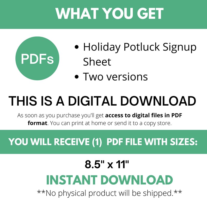 May include: A green circle with the word "PDFs" in white text. The text "WHAT YOU GET" is in white text on a green background. Below the text are two bullet points with the text "Holiday Potluck Signup Sheet" and "Two versions". The text "THIS IS A DIGITAL DOWNLOAD" is in black text on a white background. Below the text is a description of the product: "As soon as you purchase you'll get access to digital files in PDF format. You can print at home or send it to a copy store.". The text "YOU WILL RECEIVE (1) PDF FILE WITH SIZES" is in white text on a green background. Below the text is the size of the PDF file: "8.5" x 11". The text "INSTANT DOWNLOAD" is in white text on a green background. Below the text is the text "**No physical product will be shipped.**"