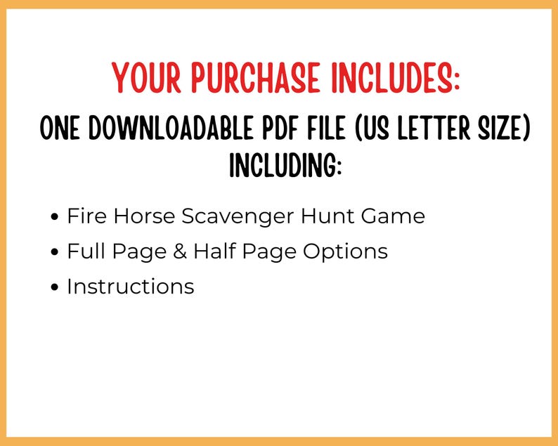 May include: A white background with orange borders and red and black text. The text reads "YOUR PURCHASE INCLUDES: ONE DOWNLOADABLE PDF FILE (US LETTER SIZE) INCLUDING: Fire Horse Scavenger Hunt Game, Full Page & Half Page Options, Instructions."