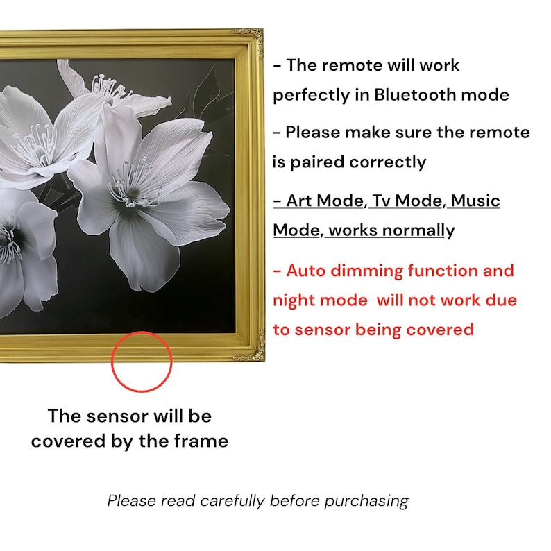 May include: A gold-toned picture frame surrounding a black and white floral print. Text notes: The remote will work perfectly in Bluetooth mode. Please make sure the remote is paired correctly. Art Mode, Tv Mode, Music Mode, works normally. Auto dimming function and night mode will not work due to sensor being covered. The sensor will be covered by the frame. Please read carefully before purchasing.