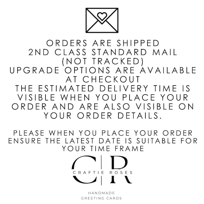 May include: A black and white graphic of an envelope with a heart inside. The text reads: "Orders are shipped 2nd class standard mail (not tracked) Upgrade options are available at checkout The estimated delivery time is visible when you place your order and are also visible on your order details. Please when you place your order ensure the latest date is suitable for your time frame Craftie Roses Handmade Greeting Cards"
