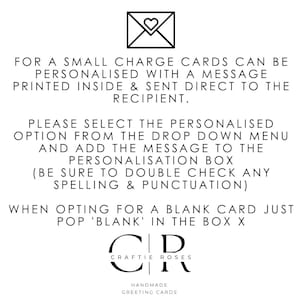 May include: A black and white image with text that reads "FOR A SMALL CHARGE CARDS CAN BE PERSONALISED WITH A MESSAGE PRINTED INSIDE & SENT DIRECT TO THE RECIPIENT. PLEASE SELECT THE PERSONALISED OPTION FROM THE DROP DOWN MENU AND ADD THE MESSAGE TO THE PERSONALISATION BOX (BE SURE TO DOUBLE CHECK ANY SPELLING & PUNCTUATION) WHEN OPTING FOR A BLANK CARD JUST POP 'BLANK' IN THE BOX X CR CRAFTIE ROSES HANDMADE GREETING CARDS".