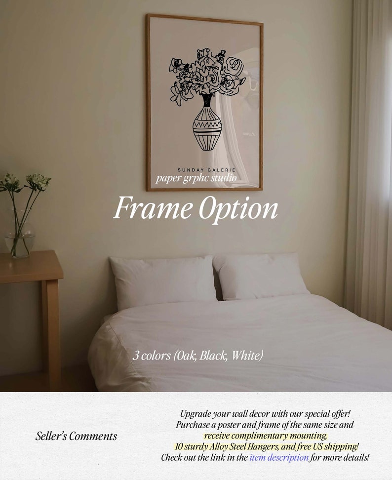 May include: A black and white line drawing of flowers in a vase. The drawing is framed and hanging on a wall. The text "SUNDAY GALERIE paper graphic studio" and "Frame Option" is below the drawing. The text "3 colors (Oak, Black, White)" is below the frame. The text "Seller's Comments" is in the lower left corner of the image. The text "Upgrade your wall decor with our special offer! Purchase a poster and frame of the same size and receive complimentary mounting, 10 sturdy Alloy Steel Hangers, and free US shipping! Check out the link in the item description for more details!" is in the lower right corner of the image.