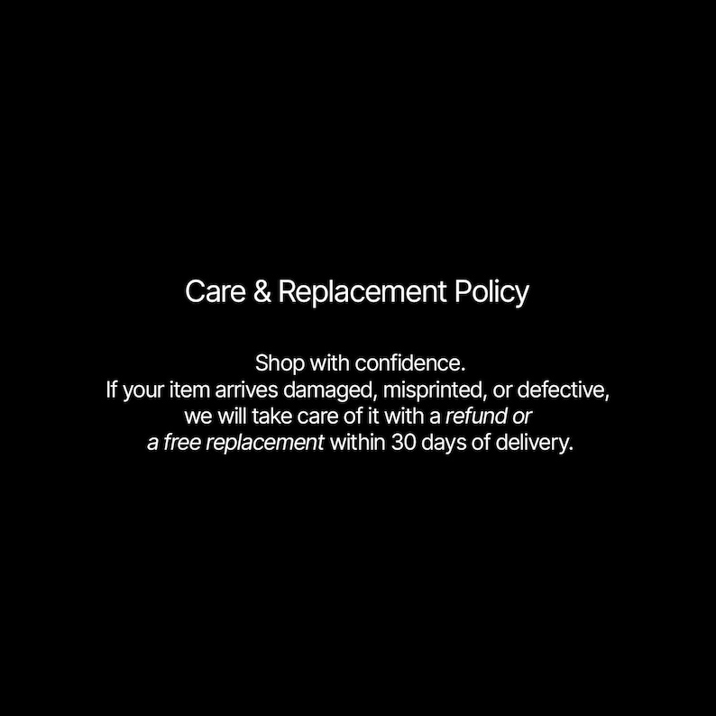 May include: White text on a black background reads "Care & Replacement Policy." The text below states, "Shop with confidence. If your item arrives damaged, misprinted, or defective, we will take care of it with a refund or a free replacement within 30 days of delivery."