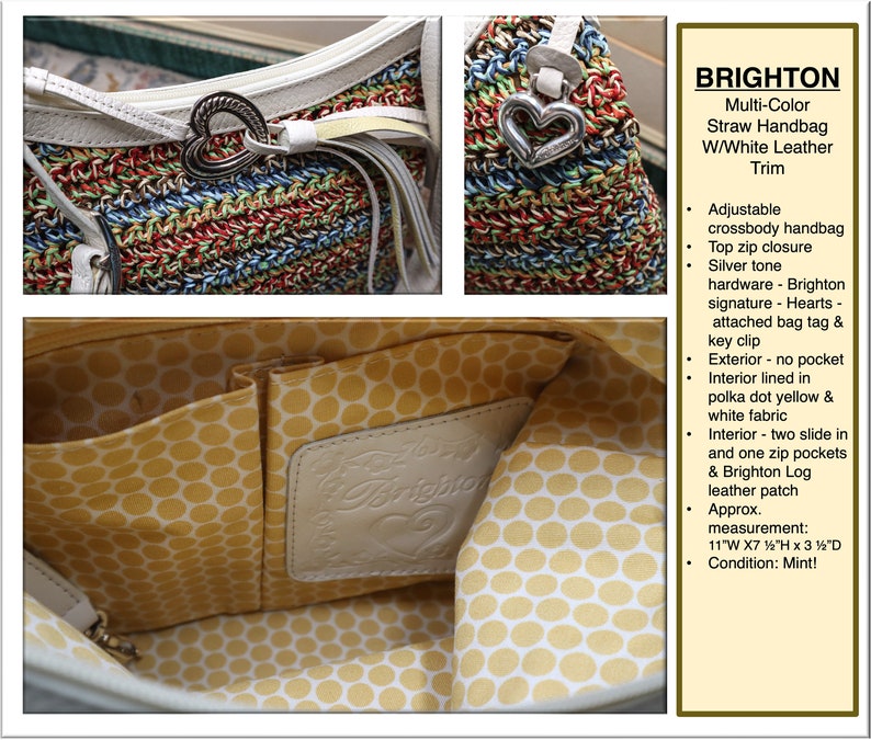 May include: Multi-color straw handbag with white leather trim. The bag has a top zip closure, silver tone hardware, a Brighton signature heart charm, and a key clip. The interior is lined with yellow polka dot fabric and has two slide-in pockets and one zip pocket. The bag also features a Brighton logo leather patch. The bag measures 11 inches wide by 7 1/2 inches high by 3 1/2 inches deep. Condition: Mint!