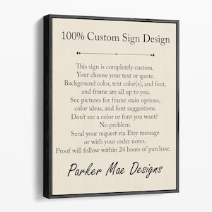 May include: A sign with the text "100% Custom Sign Design" and a description of how to customize the sign. The sign is on a beige background with black text. The text reads: "This sign is completely custom. Your choose your text or quote. Background color, text color(s), and font, and frame are all up to you. See pictures for frame stain options, color ideas, and font suggestions. Don't see a color or font you want? No problem. Send your request via Etsy message or with your order notes. Proof will follow within 24 hours of purchase. Parker Mae Designs"