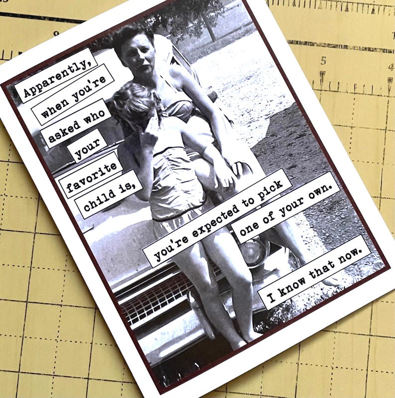 May include: A black and white photo of a woman holding a young girl in her arms. The photo is on a card with the text "Apparently, when you're asked who your favorite child is, you're expected to pick one of your own. I know that now."