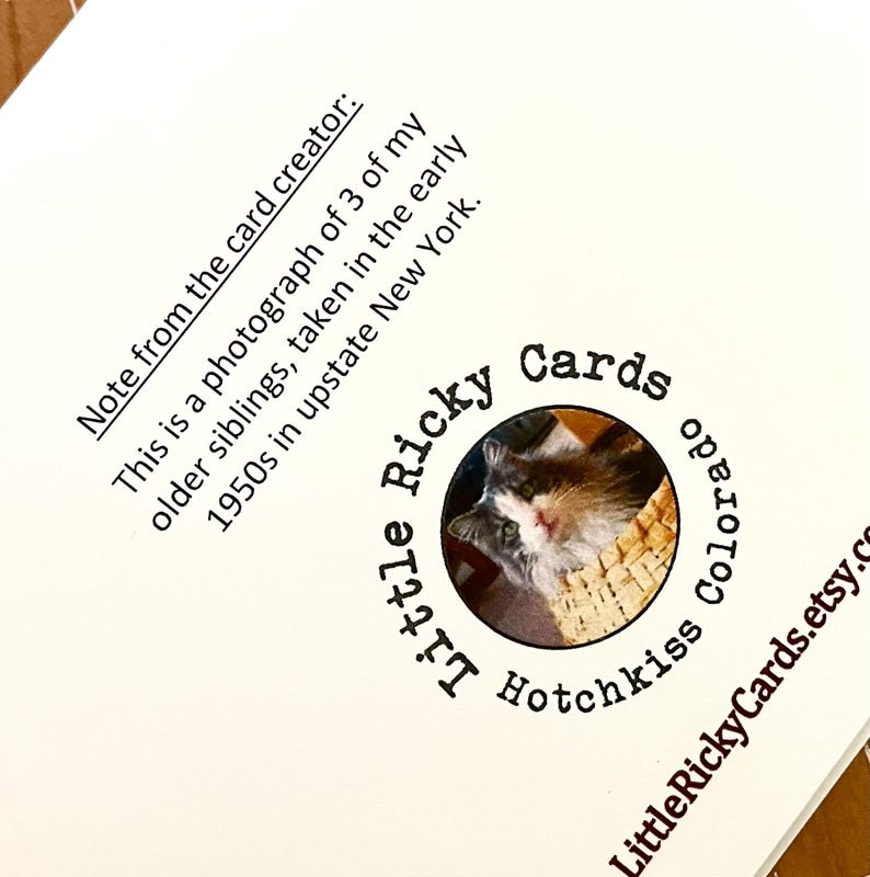 May include: A close-up of a white card with black text. The text reads "Note from the card creator: This is a photograph of 3 of my older siblings, taken in the early 1950s in upstate New York."  A circular logo with a cat image is in the lower right corner. The logo reads "Little Ricky Cards Hotchkiss Colorado LittleRickyCards.etsy.com"