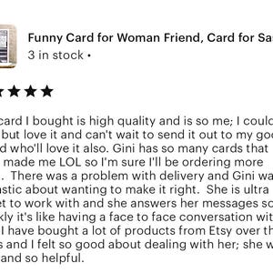 Pu&ograve; includere: Cinque stelle per una carta che dice "Funny Card for Woman Friend, Card for Sass..." con il testo "3 in stock." sotto. La recensione dice: "La carta che ho comprato &egrave; di alta qualit&agrave; e mi rappresenta molto; non ho potuto fare a meno di amarla e non vedo l'ora di inviarla alla mia cara amica, che la amer&agrave; sicuramente. Gini ha cos&igrave; tante carte che mi hanno fatto ridere a crepapelle che sono sicura che ne ordiner&ograve; altre presto. C'&egrave; stato un problema con la consegna e Gini &egrave; stata fantastica nel volerlo risolvere. &Egrave; molto piacevole lavorare con lei e risponde ai suoi messaggi cos&igrave; rapidamente che &egrave; come avere una conversazione faccia a faccia con lei. Ho acquistato molti prodotti su Etsy nel corso degli anni e mi sono sentita molto bene a trattare con lei; &egrave; stata gentile e molto disponibile."
