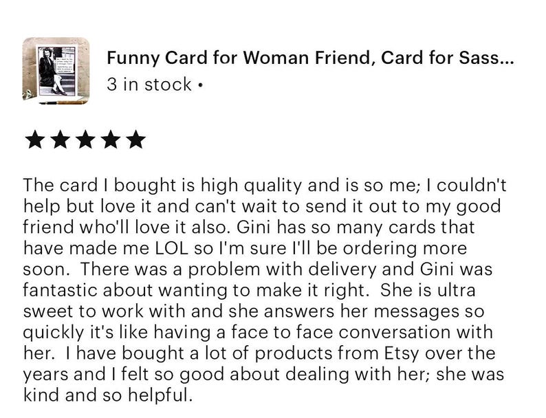 Pu&ograve; includere: Cinque stelle per una carta che dice "Funny Card for Woman Friend, Card for Sass..." con il testo "3 in stock." sotto. La recensione dice: "La carta che ho comprato &egrave; di alta qualit&agrave; e mi rappresenta molto; non ho potuto fare a meno di amarla e non vedo l'ora di inviarla alla mia cara amica, che la amer&agrave; sicuramente. Gini ha cos&igrave; tante carte che mi hanno fatto ridere a crepapelle che sono sicura che ne ordiner&ograve; altre presto. C'&egrave; stato un problema con la consegna e Gini &egrave; stata fantastica nel volerlo risolvere. &Egrave; molto piacevole lavorare con lei e risponde ai suoi messaggi cos&igrave; rapidamente che &egrave; come avere una conversazione faccia a faccia con lei. Ho acquistato molti prodotti su Etsy nel corso degli anni e mi sono sentita molto bene a trattare con lei; &egrave; stata gentile e molto disponibile."