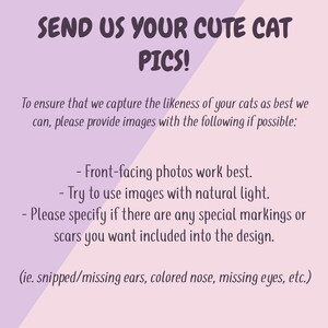 May include: Text on a pink and purple background that reads "SEND US YOUR CUTE CAT PICS!"  To ensure that we capture the likeness of your cats as best we can, please provide images with the following if possible: - Front-facing photos work best. - Try to use images with natural light. - Please specify if there are any special markings or scars you want included into the design. (ie. snipped/missing ears, colored nose, missing eyes, etc.)