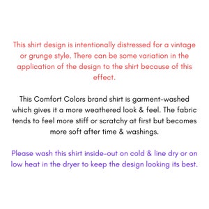 May include: Text on a white background explaining that the shirt design is intentionally distressed for a vintage or grunge style. The text also explains that the Comfort Colors brand shirt is garment-washed, which gives it a more weathered look and feel. The fabric tends to feel more stiff or scratchy at first but becomes more soft after time and washings. The text also includes washing instructions for the shirt.