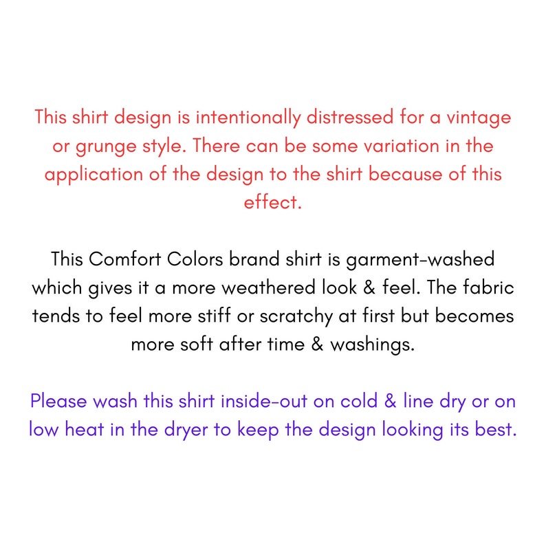 May include: Text on a white background explaining that the shirt design is intentionally distressed for a vintage or grunge style. The text also explains that the Comfort Colors brand shirt is garment-washed, which gives it a more weathered look and feel. The fabric tends to feel more stiff or scratchy at first but becomes more soft after time and washings. The text also includes washing instructions for the shirt.