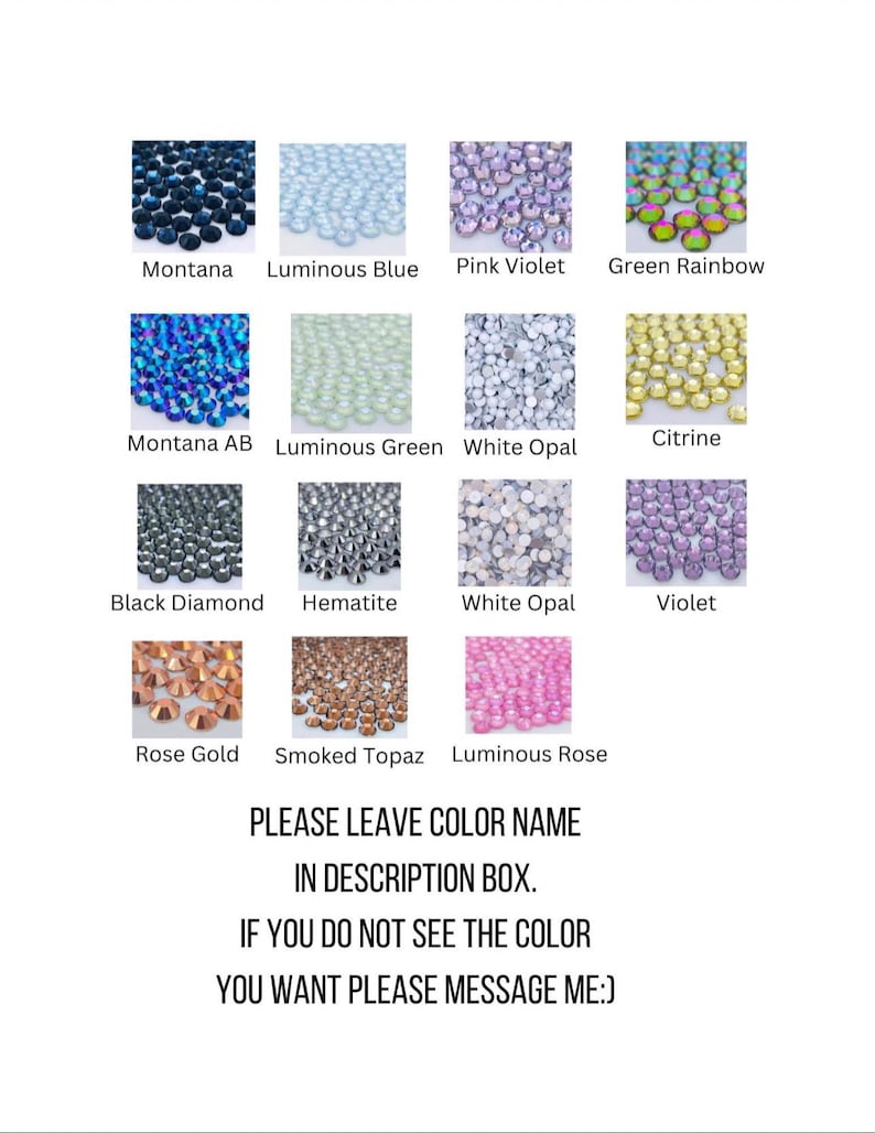 May include: A chart of 12 different colors of rhinestones. The colors are Montana, Luminous Blue, Pink Violet, Green Rainbow, Montana AB, Luminous Green, White Opal, Citrine, Black Diamond, Hematite, White Opal, Violet, Rose Gold, Smoked Topaz, and Luminous Rose. The text "PLEASE LEAVE COLOR NAME IN DESCRIPTION BOX. IF YOU DO NOT SEE THE COLOR YOU WANT PLEASE MESSAGE ME:" is at the bottom of the chart.