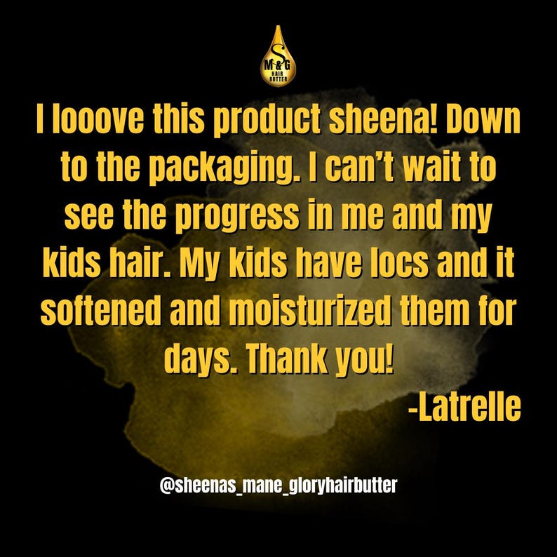 May include: A customer review on a hair product, with the text "I looove this product sheena! Down to the packaging. I can't wait to see the progress in me and my kids hair. My kids have locs and it softened and moisturized them for days. Thank you! -Latrelle @sheenas_mane_gloryhairbutter"