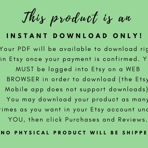 May include: Text on a green background that reads: "This product is an INSTANT DOWNLOAD ONLY! Your PDF will be available to download right in Etsy once your payment is confirmed. You MUST be logged into Etsy on a WEB BROWSER in order to download (the Etsy Mobile app does not support downloads). You may download your product as many times as you want in your Etsy account under YOU, then click Purchases and Reviews. NO PHYSICAL PRODUCT WILL BE SHIPPED"