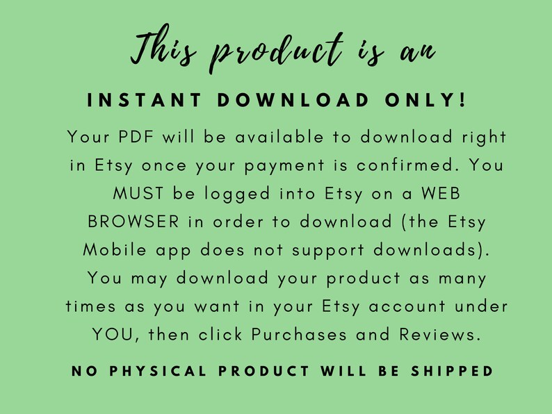 May include: Text on a green background that reads: "This product is an INSTANT DOWNLOAD ONLY! Your PDF will be available to download right in Etsy once your payment is confirmed. You MUST be logged into Etsy on a WEB BROWSER in order to download (the Etsy Mobile app does not support downloads). You may download your product as many times as you want in your Etsy account under YOU, then click Purchases and Reviews. NO PHYSICAL PRODUCT WILL BE SHIPPED"