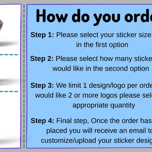 May include: How to order custom stickers.  Choose your sticker size and finish, then select the quantity of stickers you need.  You can only have one design per order, but you can order multiple designs by selecting the appropriate quantity.  After placing your order, you will receive an email to customize or upload your sticker design.