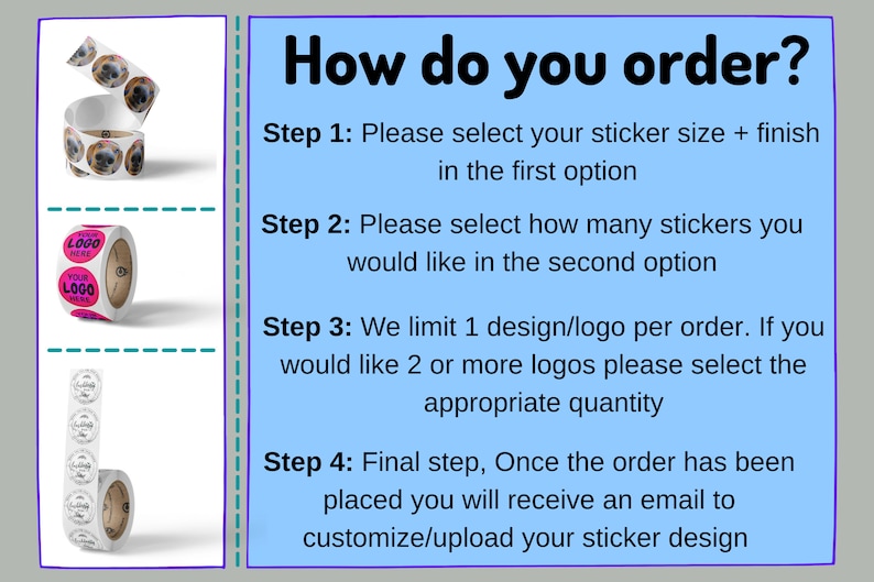 May include: How to order custom stickers.  Choose your sticker size and finish, then select the quantity of stickers you need.  You can only have one design per order, but you can order multiple designs by selecting the appropriate quantity.  After placing your order, you will receive an email to customize or upload your sticker design.