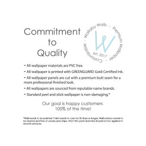 May include: Commitment to Quality text with a blue and white logo that says "Wallaby Walls - Customizable - Premium Wallpaper est. 2017". The text below the logo lists the company's commitment to quality, including the use of PVC-free materials, GREENGUARD Gold Certified ink, premium butt seams, reputable name brands, and non-damaging peel and stick wallpaper. The text concludes with the statement "Our goal is happy customers 100% of the time."