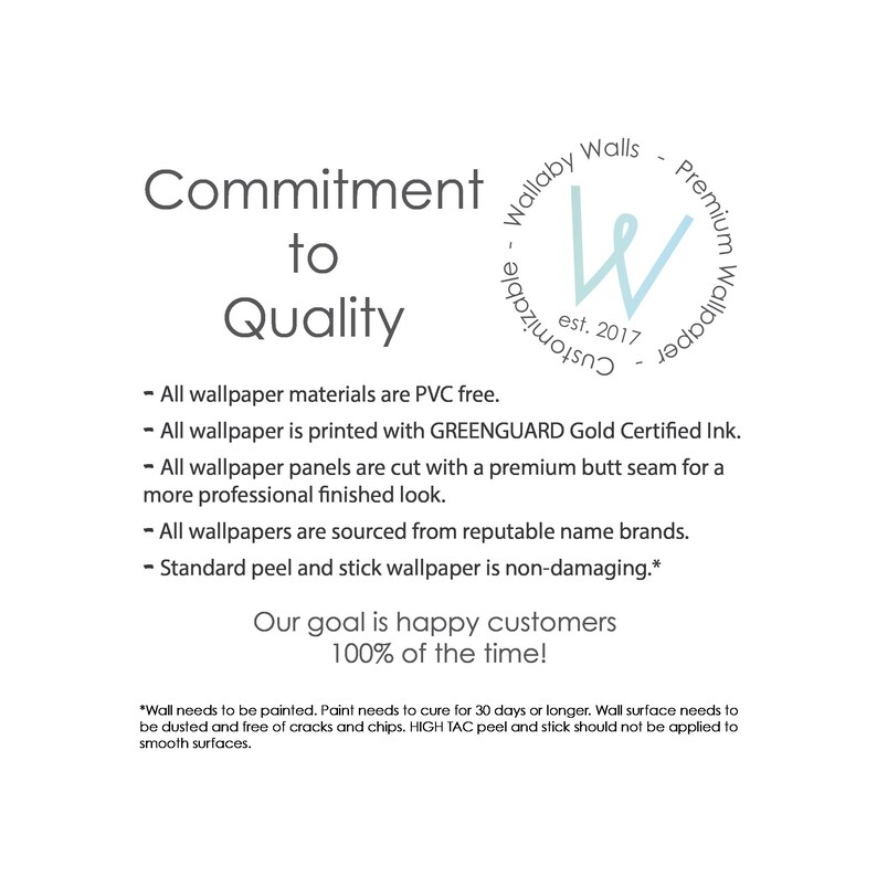 May include: Commitment to Quality text with a blue and white logo that says "Wallaby Walls - Customizable - Premium Wallpaper est. 2017". The text below the logo lists the company's commitment to quality, including the use of PVC-free materials, GREENGUARD Gold Certified ink, premium butt seams, reputable name brands, and non-damaging peel and stick wallpaper. The text concludes with the statement "Our goal is happy customers 100% of the time."
