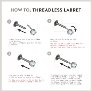 May include: How to insert a threadless labret: a four-step guide with illustrations showing how to insert a labret with a clear gem. Step 1: Insert the pin one-third to halfway into the bar. Step 2: Bend the pin slightly by hand. Step 3: Push the pin all the way in to the bar post to secure the closure. Step 4: To remove from your ear, pull apart both ends by hand.