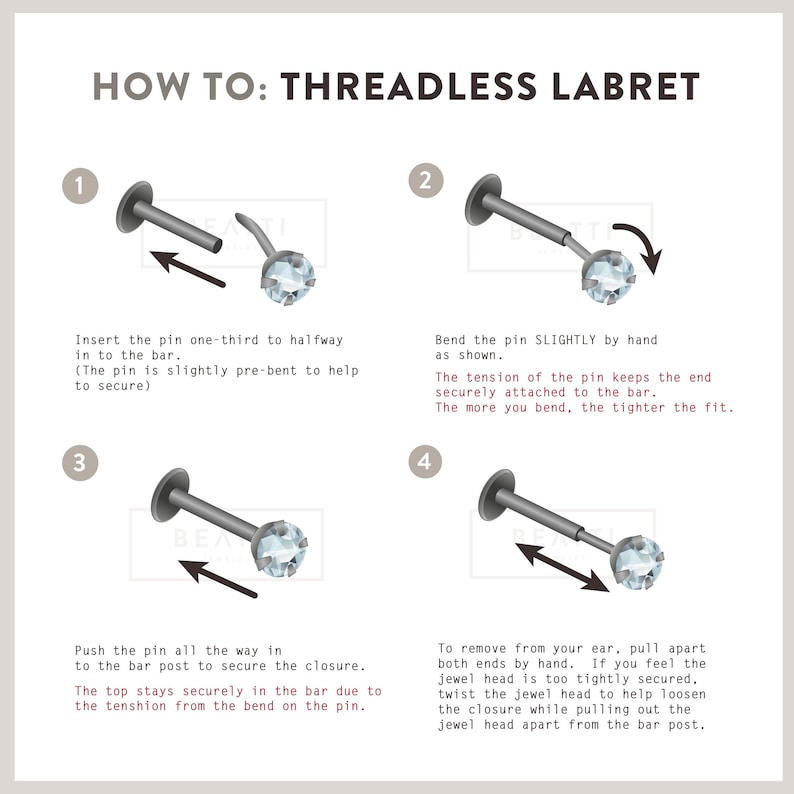 May include: How to insert a threadless labret: a four-step guide with illustrations showing how to insert a labret with a clear gem. Step 1: Insert the pin one-third to halfway into the bar. Step 2: Bend the pin slightly by hand. Step 3: Push the pin all the way in to the bar post to secure the closure. Step 4: To remove from your ear, pull apart both ends by hand.