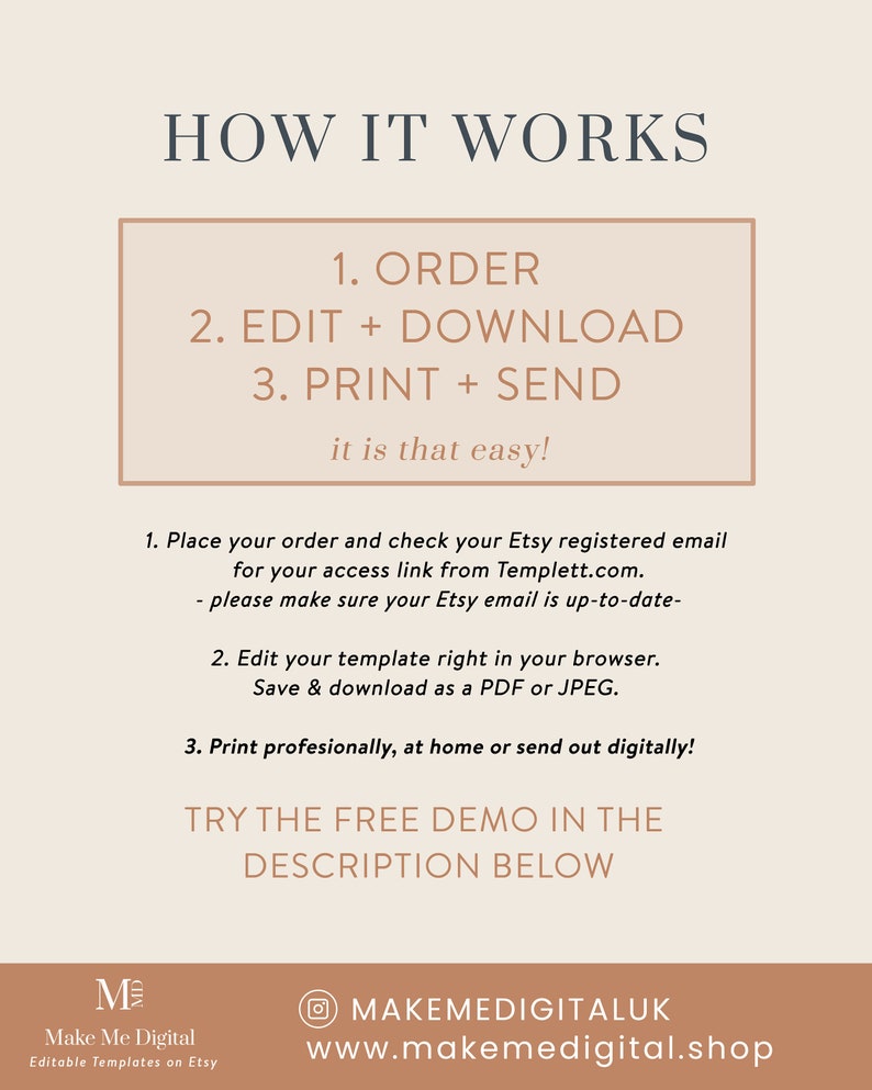 May include: A beige and brown graphic with the text "HOW IT WORKS" in large, bold letters. The text "1. ORDER 2. EDIT + DOWNLOAD 3. PRINT + SEND it is that easy!" is in a smaller font and enclosed in a rectangle. The text "1. Place your order and check your Etsy registered email for your access link from Templett.com. - please make sure your Etsy email is up-to-date- 2. Edit your template right in your browser. Save & download as a PDF or JPEG. 3. Print professionally, at home or send out digitally! TRY THE FREE DEMO IN THE DESCRIPTION BELOW" is in a smaller font. The text "Make Me Digital Editable Templates on Etsy" is in a smaller font. The text "MAKEMEDIGITALUK www.makemedigital.shop" is in a smaller font.