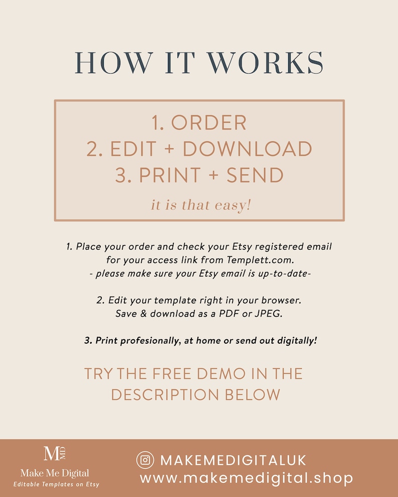 May include: A beige and brown graphic with the text "HOW IT WORKS" in large, bold letters. The text "1. ORDER 2. EDIT + DOWNLOAD 3. PRINT + SEND it is that easy!" is in a smaller font and enclosed in a rectangle. The text "1. Place your order and check your Etsy registered email for your access link from Templett.com. - please make sure your Etsy email is up-to-date- 2. Edit your template right in your browser. Save & download as a PDF or JPEG. 3. Print professionally, at home or send out digitally! TRY THE FREE DEMO IN THE DESCRIPTION BELOW" is in a smaller font. The text "Make Me Digital Editable Templates on Etsy" is in a smaller font. The text "MAKEMEDIGITALUK www.makemedigital.shop" is in a smaller font.