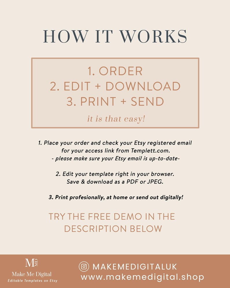 May include: A beige and brown graphic with the text "HOW IT WORKS" in a large font. The text "1. ORDER, 2. EDIT + DOWNLOAD, 3. PRINT + SEND" is in a smaller font and is enclosed in a beige rectangle. The text "it is that easy!" is below the rectangle. The text "1. Place your order and check your Etsy registered email for your access link from Templett.com. - please make sure your Etsy email is up-to-date- 2. Edit your template right in your browser. Save & download as a PDF or JPEG. 3. Print professionally, at home or send out digitally!" is below the rectangle. The text "TRY THE FREE DEMO IN THE DESCRIPTION BELOW" is below the text. The text "M Make Me Digital Editable Templates on Etsy" is in the bottom left corner. The text "MAKEMEDIGITALUK www.makemedigital.shop" is in the bottom right corner.