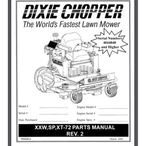 May include: Black and white line drawing of a Dixie Chopper lawn mower. The text "Dixie Chopper" is in large bold letters at the top of the page. The text "The World's Fastest Lawn Mower" is below the brand name. The text "Serial Numbers 4044040 and Higher" is in a starburst shape. The text "XXW,SP,XT-72 Parts Manual Rev. 2" is at the bottom of the page. The text "March, 2004" is in the bottom right corner.