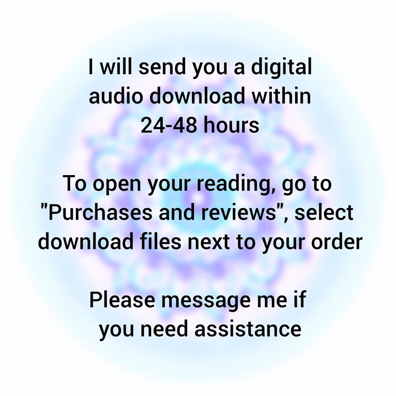 May include: Text on a blurred background that reads: "I will send you a digital audio download within 24-48 hours. To open your reading, go to "Purchases and reviews", select download files next to your order. Please message me if you need assistance."