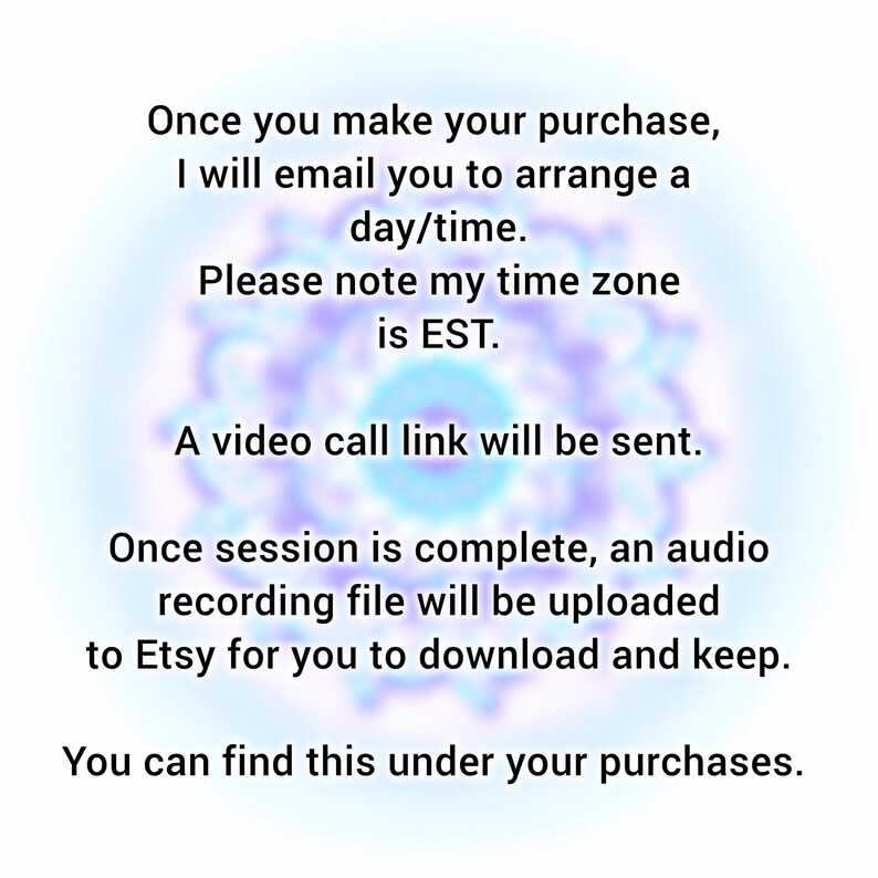 May include: A digital graphic with black text on a light background. The text reads: Once you make your purchase, I will email you to arrange a day/time. Please note my time zone is EST. A video call link will be sent. Once session is complete, an audio recording file will be uploaded to Etsy for you to download and keep. You can find this under your purchases.