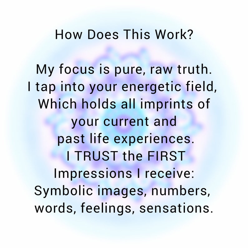 May include: Text on a blue and purple background that reads: "How Does This Work? My focus is pure, raw truth. I tap into your energetic field, Which holds all imprints of your current and past life experiences. I TRUST the FIRST Impressions I receive: Symbolic images, numbers, words, feelings, sensations."