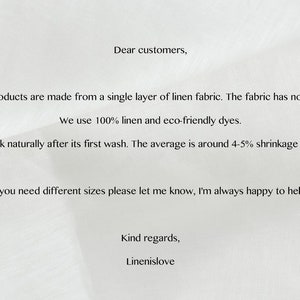 May include: Text on a white background with information about linen fabric products. The text reads: "Dear customers, Our products are made from a single layer of linen fabric. The fabric has no lining. We use 100% linen and eco-friendly dyes. Linen will shrink naturally after its first wash. The average is around 4-5% shrinkage for pure linen. If you need different sizes please let me know, I'm always happy to help. Kind regards, Linenislove"