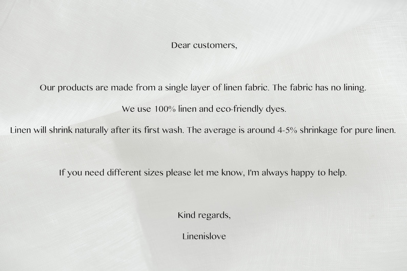 May include: A white text note with information about linen fabric products. The note says "Dear customers, Our products are made from a single layer of linen fabric. The fabric has no lining. We use 100% linen and eco-friendly dyes. Linen will shrink naturally after its first wash. The average is around 4-5% shrinkage for pure linen. If you need different sizes please let me know, I'm always happy to help. Kind regards, Linenislove"