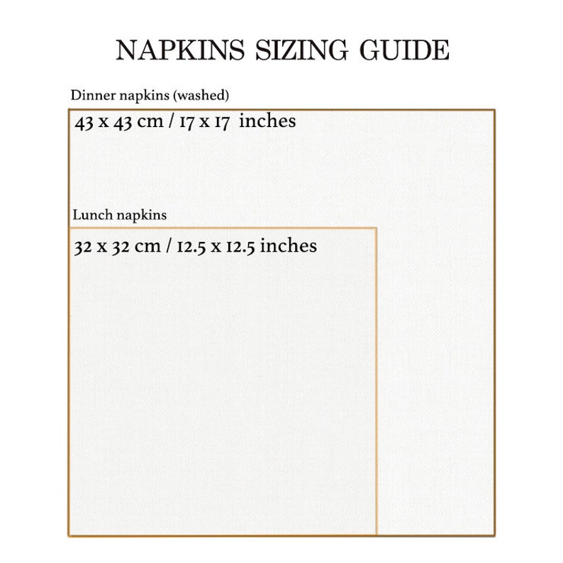 May include: Napkin sizing guide with two squares showing the dimensions of dinner and lunch napkins in inches and centimetres. Dinner napkins are 17 x 17 inches or 43 x 43 cm. Lunch napkins are 12.5 x 12.5 inches or 32 x 32 cm.