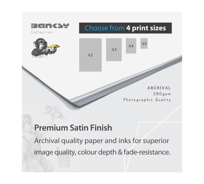 May include: A white background with the text "BANKSY Collection" and "Choose from 4 print sizes" in black.  The image shows four different print sizes: A2, A3, A4, and A5.  The text "ARCHIVAL 280gsm Photographic Quality" is in black.  The text "Premium Satin Finish" is in black.  The text "Archival quality paper and inks for superior image quality, colour depth & fade-resistance." is in black.