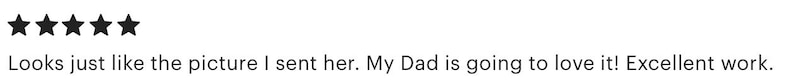 May include: A five-star customer review featuring five solid black stars followed by the text: Looks just like the picture I sent her. My Dad is going to love it! Excellent work. This text is displayed in a standard black sans-serif font.