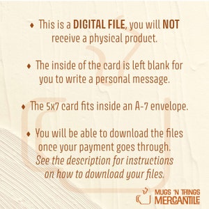 May include: A digital file download for a 5x7 card with a blank inside for writing a personal message. The text reads "This is a DIGITAL FILE, you will NOT receive a physical product. The inside of the card is left blank for you to write a personal message. The 5x7 card fits inside an A-7 envelope. You will be able to download the files once your payment goes through. See the description for instructions on how to download your files. MUGS 'N THINGS MERCANTILE"