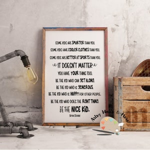May include: A framed inspirational quote about being a kind person. The quote reads: "Some kids are smarter than you. Some kids have cooler clothes than you. Some kids are better at sports than you. It doesn't matter. You have your thing too. Be the kid who can get along. Be the kid who is generous. Be the kid who is happy for other people. Be the kid who does the right thing. Be the nice kid." The quote is attributed to Bryan Crane.