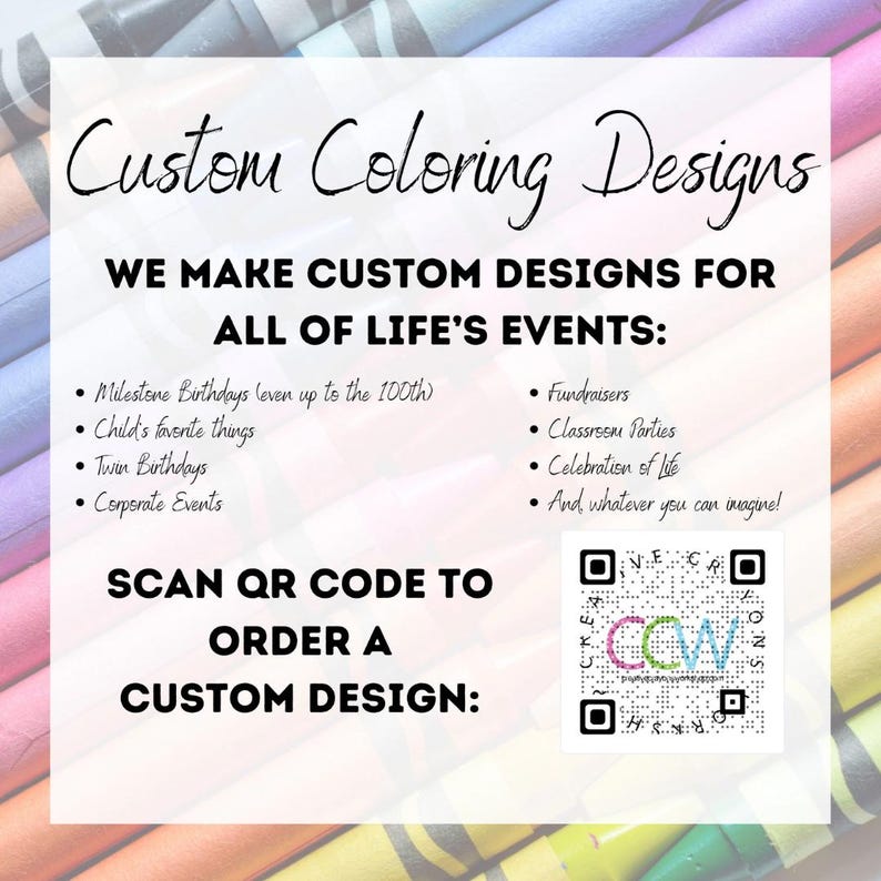 May include: A white and black graphic with the text "Custom Coloring Designs" and "We make custom designs for all of life's events:". The graphic lists examples of events such as milestone birthdays, child's favorite things, twin birthdays, corporate events, fundraisers, classroom parties, celebration of life, and whatever you can imagine. The graphic also includes a QR code with the text "Scan QR code to order a custom design".