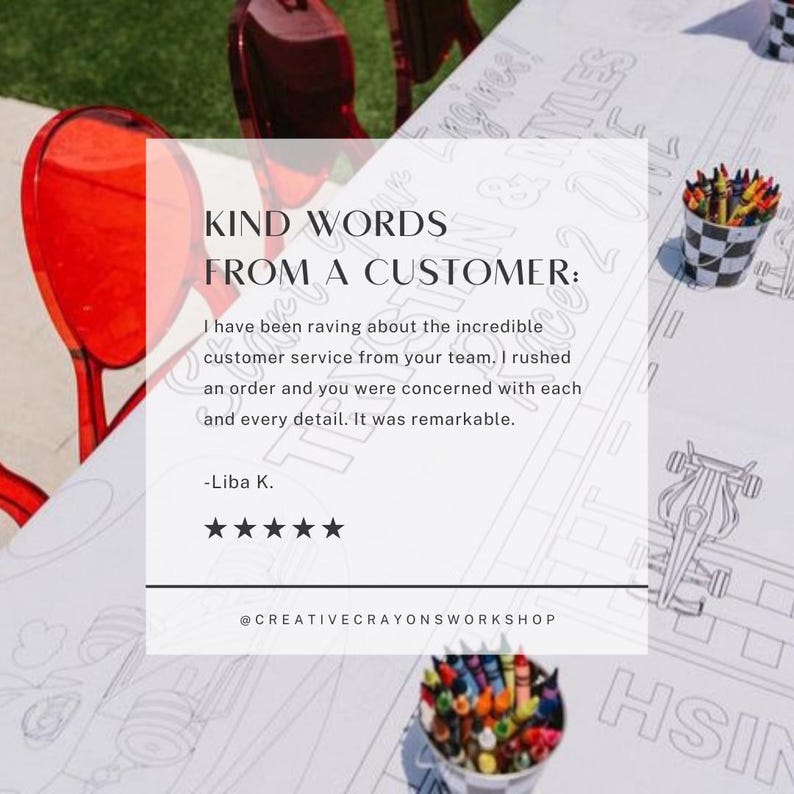 May include: A white table with a black and white coloring page of a race car. The table has a quote from a customer about the incredible customer service. The quote reads: "I have been raving about the incredible customer service from your team. I rushed an order and you were concerned with each and every detail. It was remarkable." The quote is attributed to Liba K. and is followed by five stars. The table also has a bucket of crayons and a red chair.