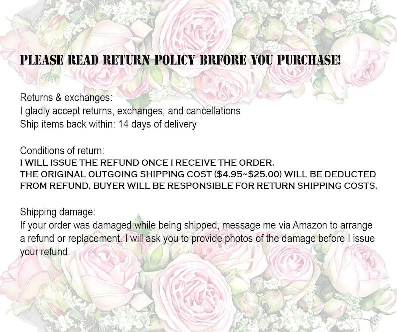 Puede incluir: Un fondo floral rosa con texto que dice "PLEASE READ RETURN POLICY BEFORE YOU PURCHASE!"  Devoluciones e intercambios: Acepto con gusto devoluciones, intercambios y cancelaciones Env&iacute;e los art&iacute;culos devueltos dentro de: 14 d&iacute;as de la entrega Condiciones de devoluci&oacute;n: EMITIR&Eacute; EL REEMBOLSO UNA VEZ QUE RECIBA EL PEDIDO. EL COSTO DE ENV&Iacute;O SALIENTE ORIGINAL ($ 4.95- $ 25.00) SE DEDUCIR&Aacute; DEL REEMBOLSO, EL COMPRADOR SER&Aacute; RESPONSABLE DE LOS COSTOS DE ENV&Iacute;O DE DEVOLUCI&Oacute;N. Da&ntilde;os de env&iacute;o: Si su pedido se da&ntilde;&oacute; durante el env&iacute;o, env&iacute;eme un mensaje a trav&eacute;s de Amazon para organizar un reembolso o un reemplazo. Le pedir&eacute; que proporcione fotos del da&ntilde;o antes de emitir su reembolso.