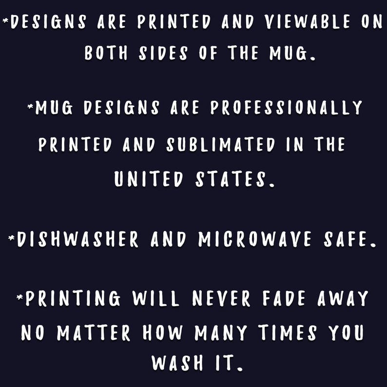 May include: Dark blue background with white text. The text states that designs are printed on both sides of the mug, professionally printed and sublimated in the United States, and are dishwasher and microwave safe. The printing will never fade.
