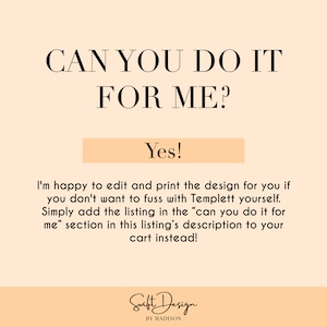 May include: A peach-colored background with the text "CAN YOU DO IT FOR ME?" in black. Below the text is a peach-colored rectangle with the text "Yes!" in black. The text below the rectangle reads "I'm happy to edit and print the design for you if you don't want to fuss with Templett yourself. Simply add the listing in the "can you do it for me" section in this listing's description to your cart instead!" in black. The text "Swift Design BY MADISON" is in black at the bottom of the image.