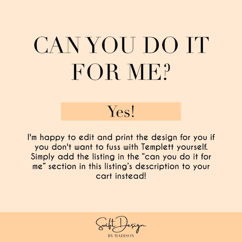 May include: A peach-colored background with the text "CAN YOU DO IT FOR ME?" in black. Below the text is a peach-colored rectangle with the text "Yes!" in black. The text below the rectangle reads "I'm happy to edit and print the design for you if you don't want to fuss with Templett yourself. Simply add the listing in the "can you do it for me" section in this listing's description to your cart instead!" in black. The text "Swift Design BY MADISON" is in black at the bottom of the image.